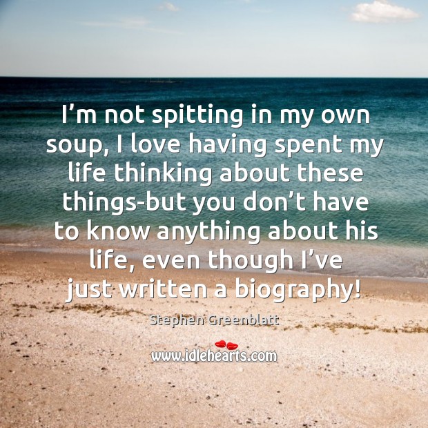 I’m not spitting in my own soup, I love having spent my life thinking about Stephen Greenblatt Picture Quote