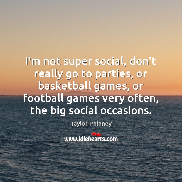 I’m not super social, don’t really go to parties, or basketball games, 