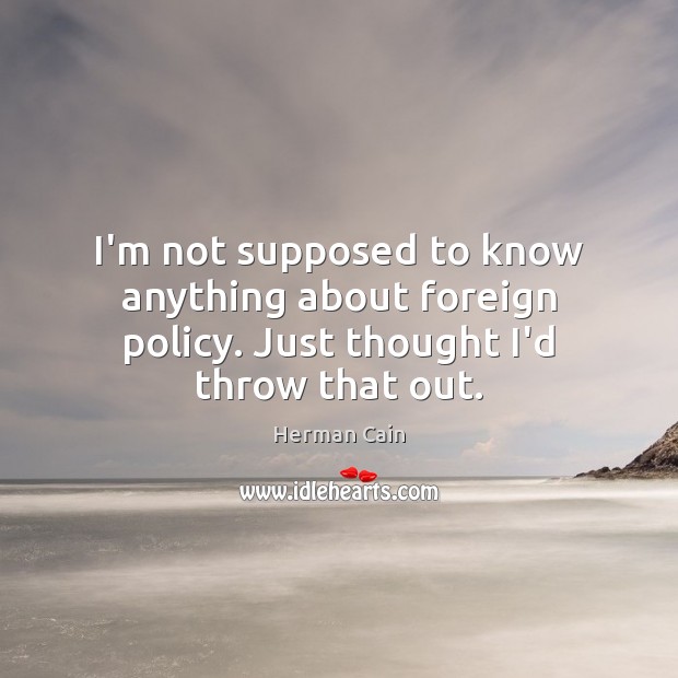 I’m not supposed to know anything about foreign policy. Just thought I’d throw that out. Herman Cain Picture Quote