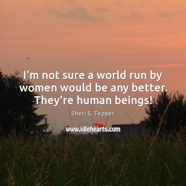 I’m not sure a world run by women would be any better. They’re human beings! Image