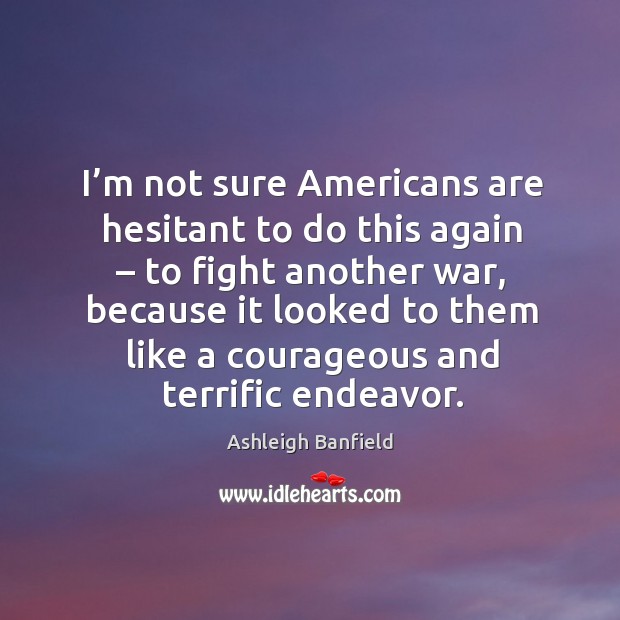 I’m not sure americans are hesitant to do this again – to fight another war, because Ashleigh Banfield Picture Quote