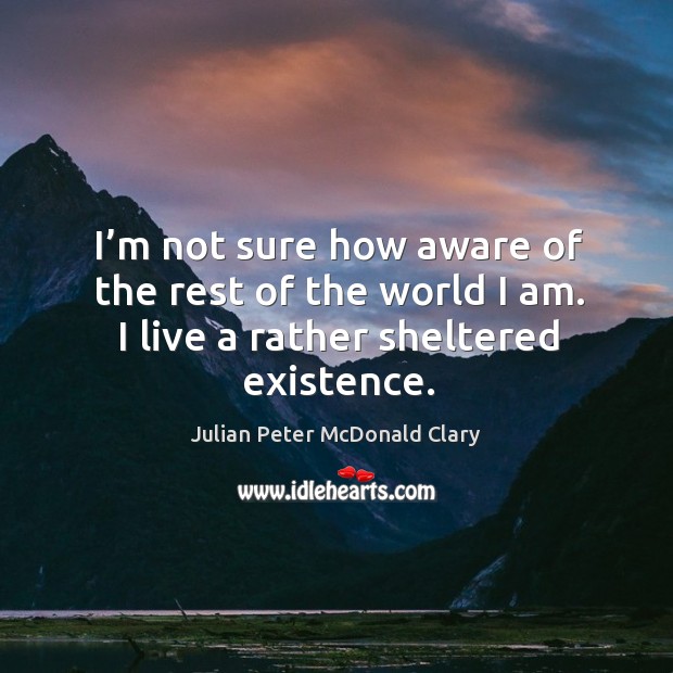 I’m not sure how aware of the rest of the world I am. I live a rather sheltered existence. Julian Peter McDonald Clary Picture Quote