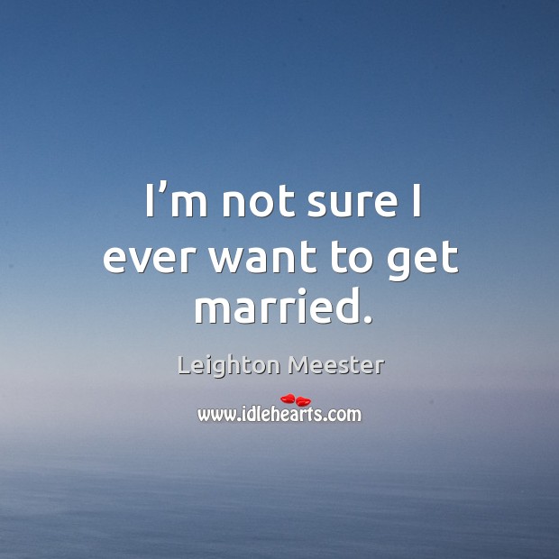 I’m not sure I ever want to get married. Leighton Meester Picture Quote
