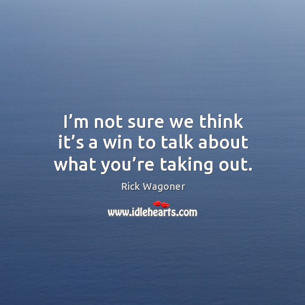 I’m not sure we think it’s a win to talk about what you’re taking out. Rick Wagoner Picture Quote