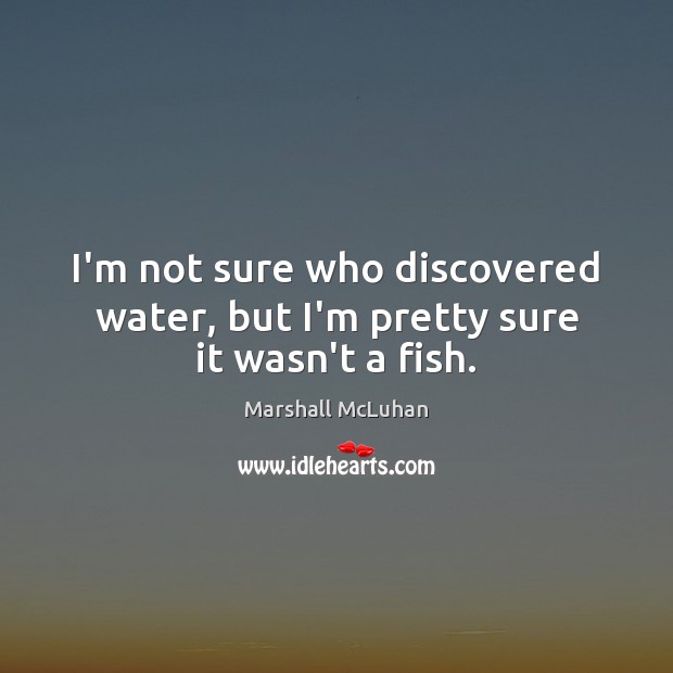 I’m not sure who discovered water, but I’m pretty sure it wasn’t a fish. Marshall McLuhan Picture Quote