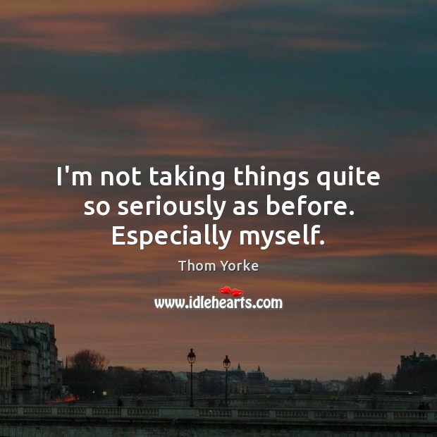 I’m not taking things quite so seriously as before. Especially myself. Thom Yorke Picture Quote