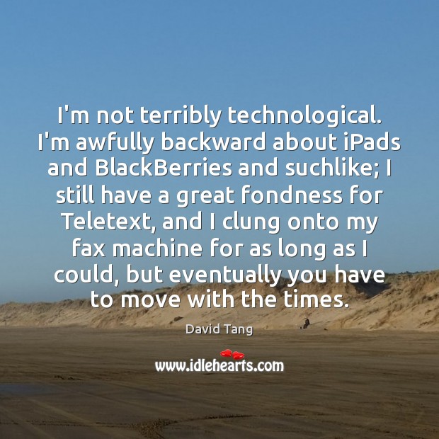 I’m not terribly technological. I’m awfully backward about iPads and BlackBerries and 