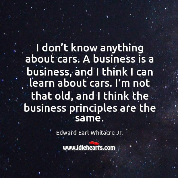 I’m not that old, and I think the business principles are the same. Edward Earl Whitacre Jr. Picture Quote