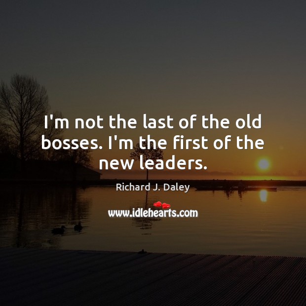 I’m not the last of the old bosses. I’m the first of the new leaders. Richard J. Daley Picture Quote