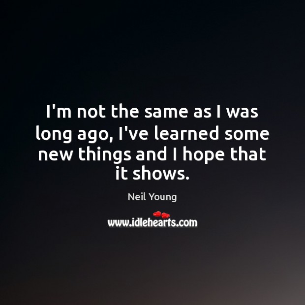 I’m not the same as I was long ago, I’ve learned some new things and I hope that it shows. Neil Young Picture Quote