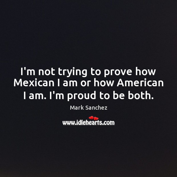 I’m not trying to prove how Mexican I am or how American I am. I’m proud to be both. Mark Sanchez Picture Quote