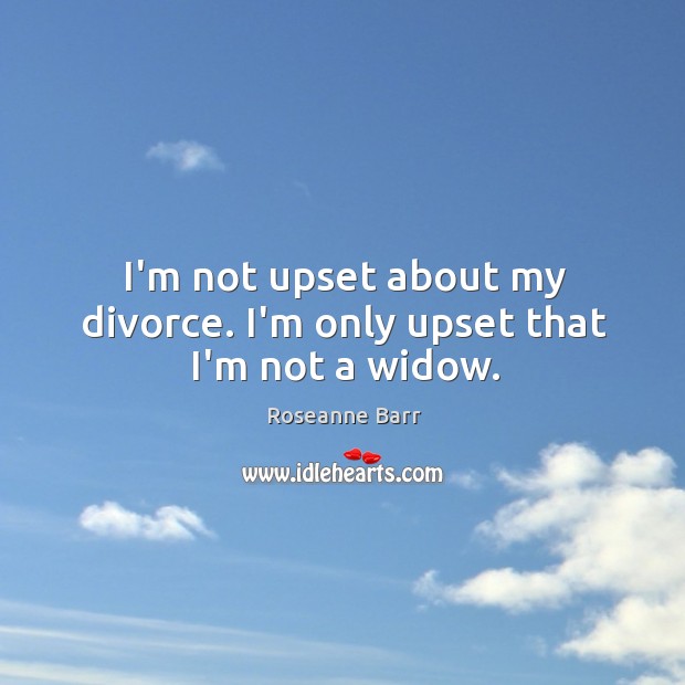 I’m not upset about my divorce. I’m only upset that I’m not a widow. Roseanne Barr Picture Quote