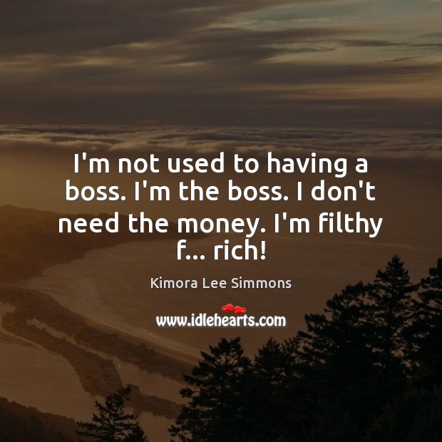 I’m not used to having a boss. I’m the boss. I don’t need the money. I’m filthy f… rich! 