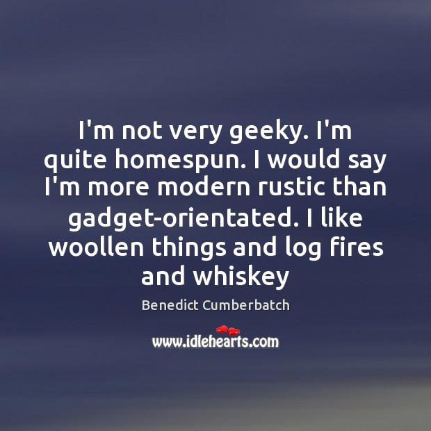I’m not very geeky. I’m quite homespun. I would say I’m more 