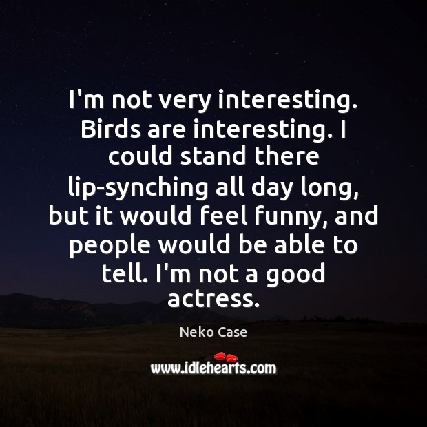 I’m not very interesting. Birds are interesting. I could stand there lip-synching Image