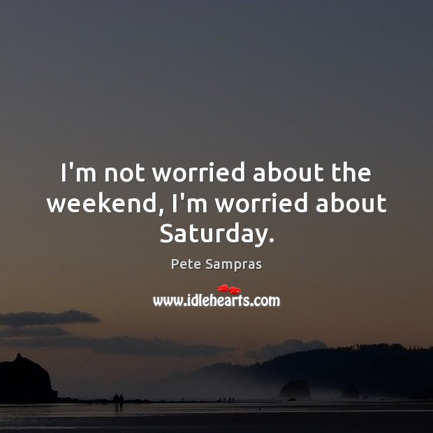 I’m not worried about the weekend, I’m worried about Saturday. Image