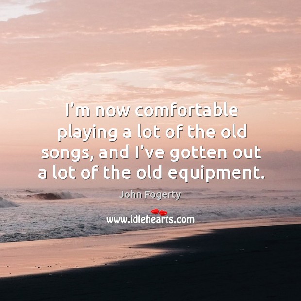 I’m now comfortable playing a lot of the old songs, and I’ve gotten out a lot of the old equipment. John Fogerty Picture Quote