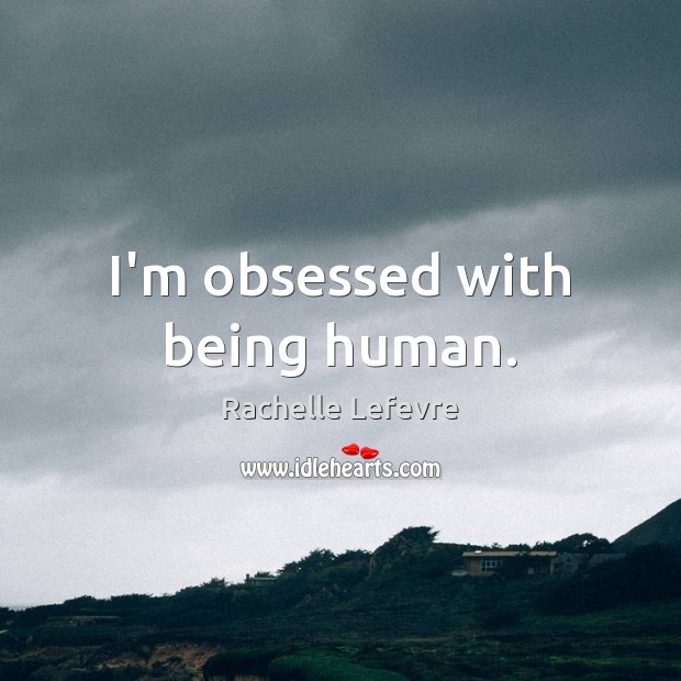I’m obsessed with being human. Image
