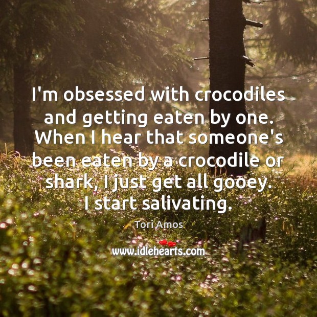 I’m obsessed with crocodiles and getting eaten by one. When I hear Tori Amos Picture Quote