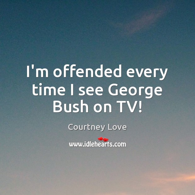 I’m offended every time I see George Bush on TV! Courtney Love Picture Quote