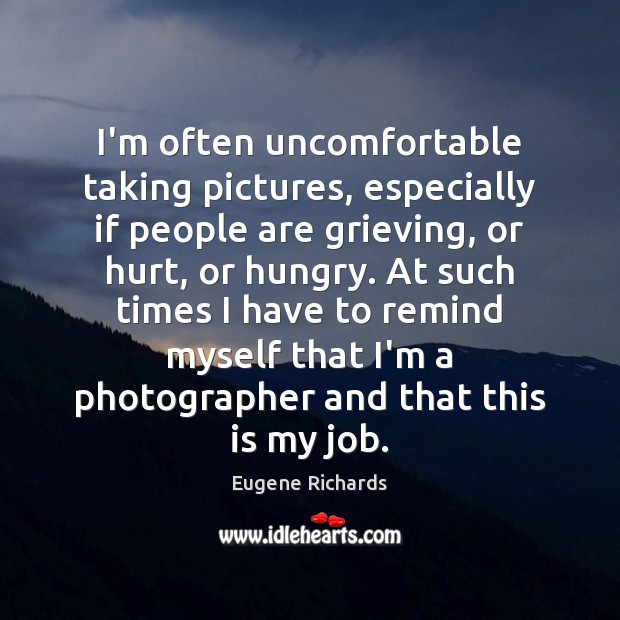 I’m often uncomfortable taking pictures, especially if people are grieving, or hurt, Eugene Richards Picture Quote