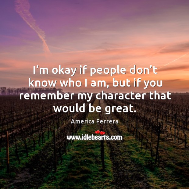 I’m okay if people don’t know who I am, but if you remember my character that would be great. America Ferrera Picture Quote