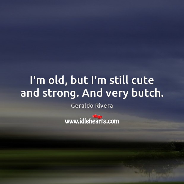 I’m old, but I’m still cute and strong. And very butch. Geraldo Rivera Picture Quote