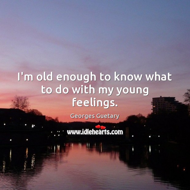 I’m old enough to know what to do with my young feelings. 