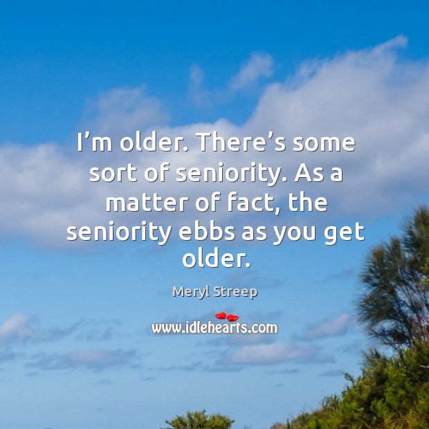 I’m older. There’s some sort of seniority. As a matter of fact, the seniority ebbs as you get older. Meryl Streep Picture Quote