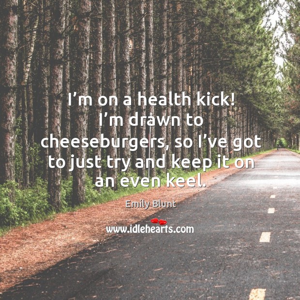 I’m on a health kick! I’m drawn to cheeseburgers, so I’ve got to just try and keep it on an even keel. Emily Blunt Picture Quote