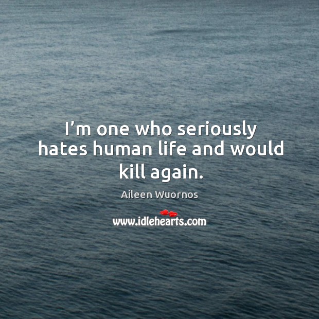 I’m one who seriously hates human life and would kill again. Image