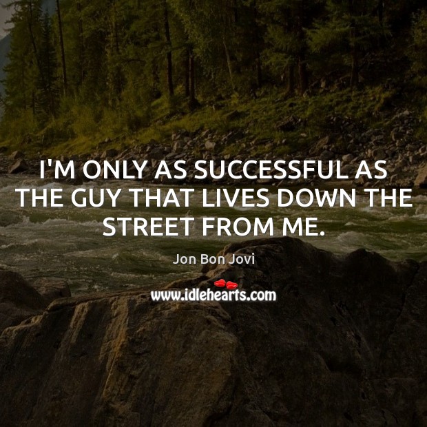 I’M ONLY AS SUCCESSFUL AS THE GUY THAT LIVES DOWN THE STREET FROM ME. Jon Bon Jovi Picture Quote
