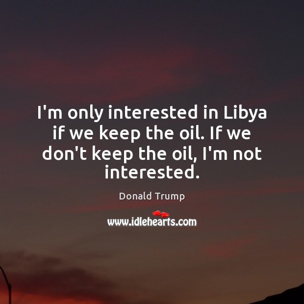 I’m only interested in Libya if we keep the oil. If we Image