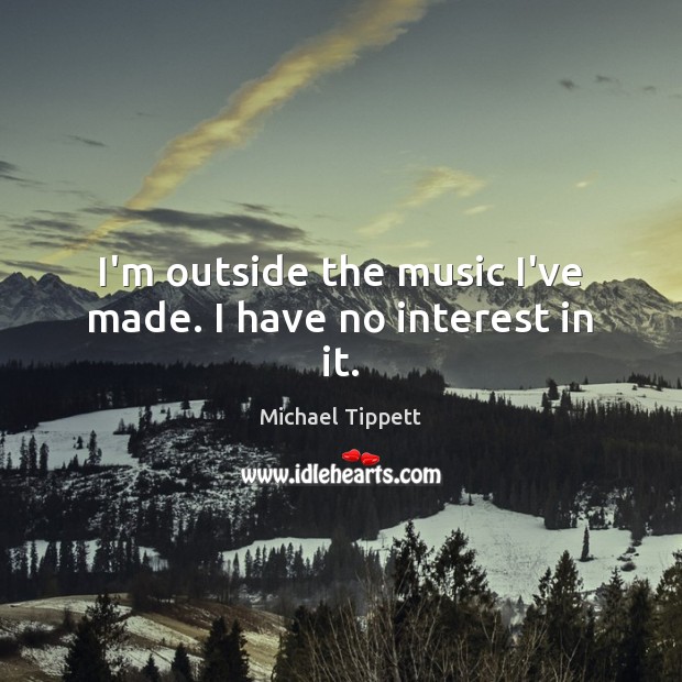 I’m outside the music I’ve made. I have no interest in it. Michael Tippett Picture Quote