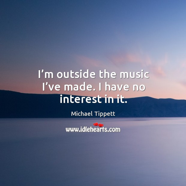 I’m outside the music I’ve made. I have no interest in it. Michael Tippett Picture Quote