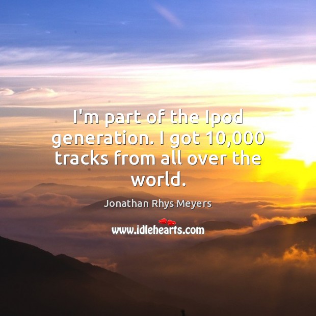 I’m part of the Ipod generation. I got 10,000 tracks from all over the world. Jonathan Rhys Meyers Picture Quote