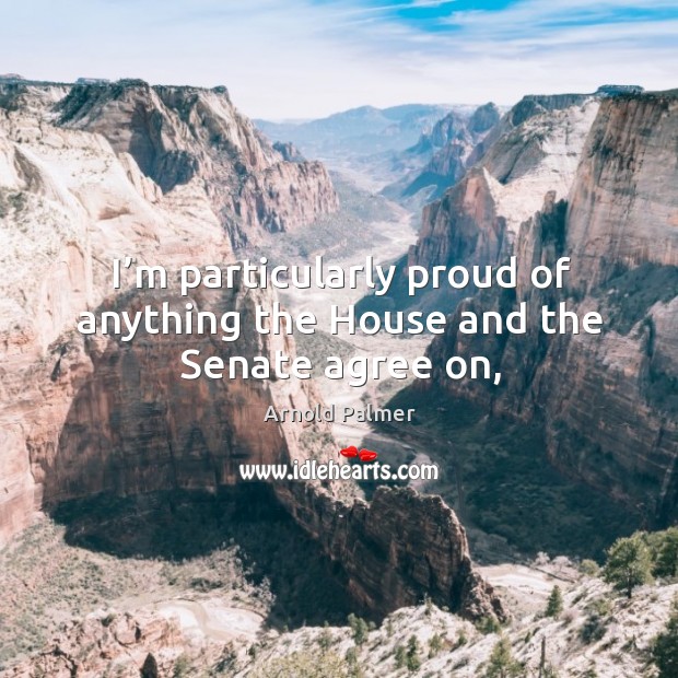 I’m particularly proud of anything the House and the Senate agree on, Arnold Palmer Picture Quote