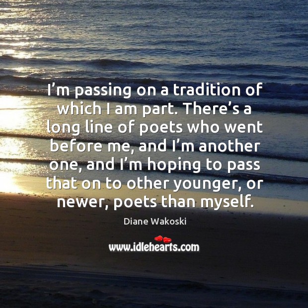 I’m passing on a tradition of which I am part. There’s a long line of poets who went before me Diane Wakoski Picture Quote