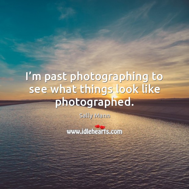 I’m past photographing to see what things look like photographed. Image