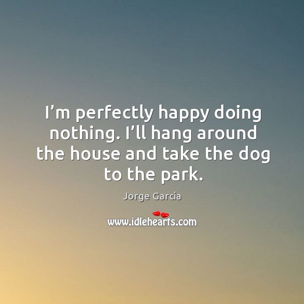 I’m perfectly happy doing nothing. I’ll hang around the house and take the dog to the park. Jorge Garcia Picture Quote