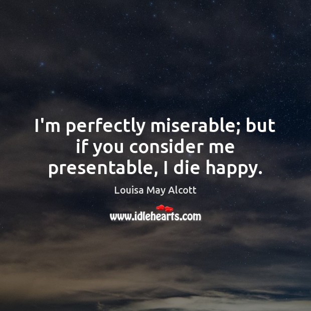 I’m perfectly miserable; but if you consider me presentable, I die happy. Louisa May Alcott Picture Quote
