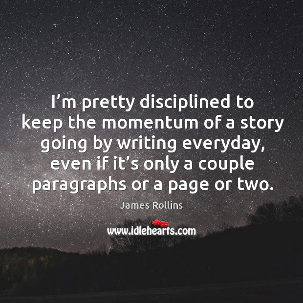I’m pretty disciplined to keep the momentum of a story going by writing everyday, even if it’s only a couple paragraphs or a page or two. James Rollins Picture Quote