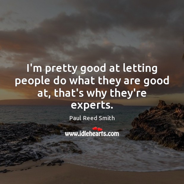 I’m pretty good at letting people do what they are good at, that’s why they’re experts. 