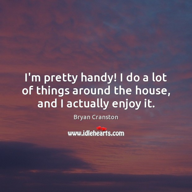 I’m pretty handy! I do a lot of things around the house, and I actually enjoy it. Bryan Cranston Picture Quote