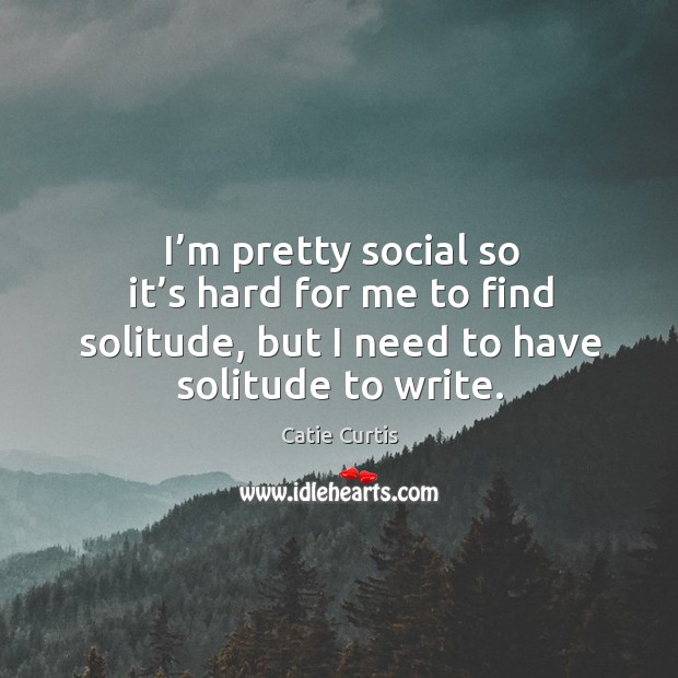 I’m pretty social so it’s hard for me to find solitude, but I need to have solitude to write. Catie Curtis Picture Quote