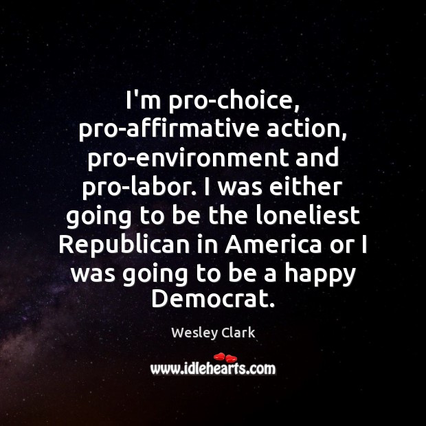 I’m pro-choice, pro-affirmative action, pro-environment and pro-labor. I was either going to Wesley Clark Picture Quote