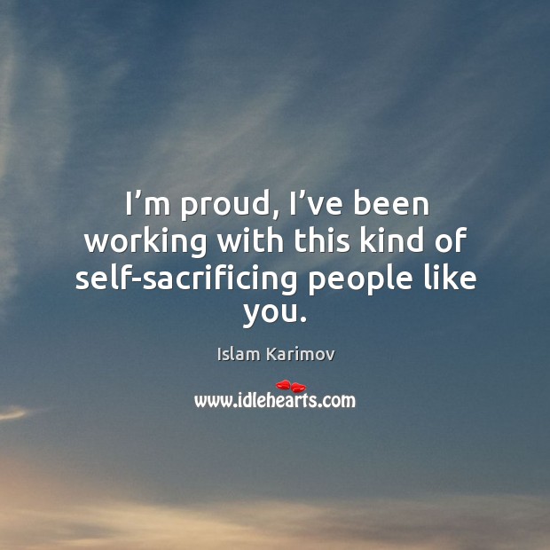 I’m proud, I’ve been working with this kind of self-sacrificing people like you. Islam Karimov Picture Quote