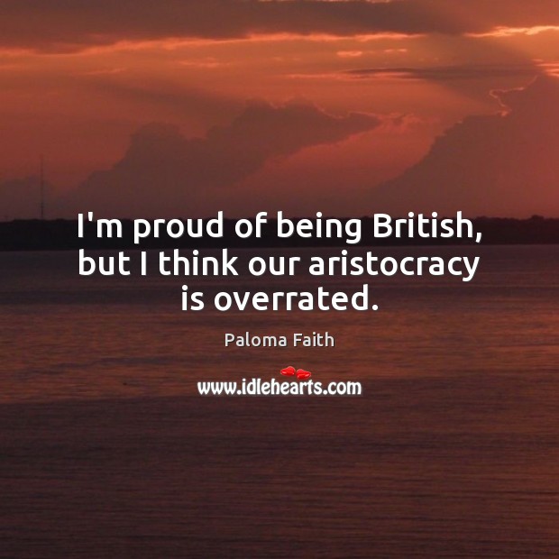 I’m proud of being British, but I think our aristocracy is overrated. Paloma Faith Picture Quote