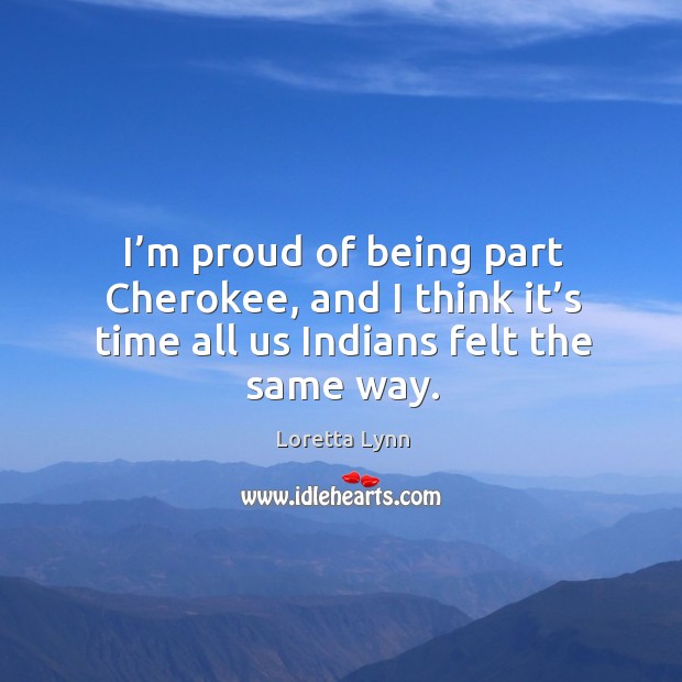 I’m proud of being part cherokee, and I think it’s time all us indians felt the same way. Loretta Lynn Picture Quote