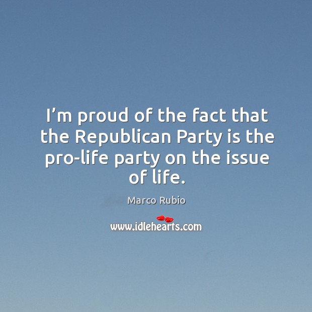 I’m proud of the fact that the republican party is the pro-life party on the issue of life. Marco Rubio Picture Quote